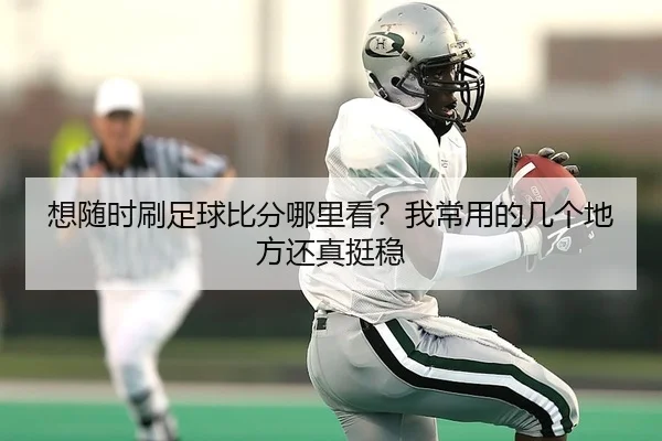 想随时刷足球比分哪里看？我常用的几个地方还真挺稳