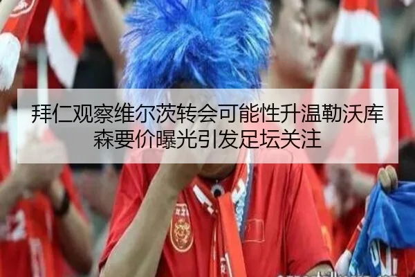 拜仁观察维尔茨转会可能性升温勒沃库森要价曝光引发足坛关注