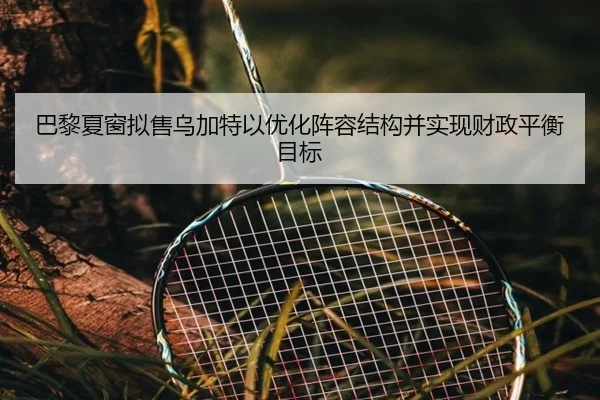 巴黎夏窗拟售乌加特以优化阵容结构并实现财政平衡目标