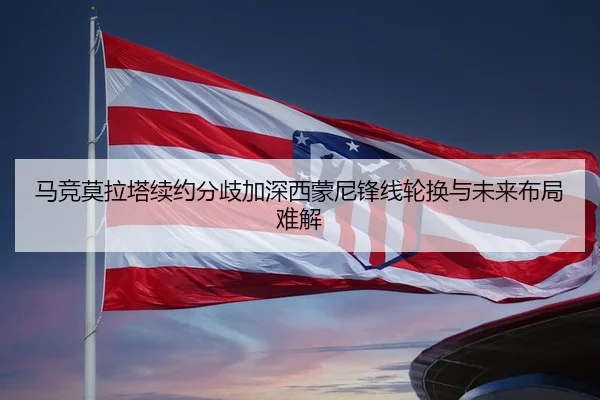 马竞莫拉塔续约分歧加深西蒙尼锋线轮换与未来布局难解