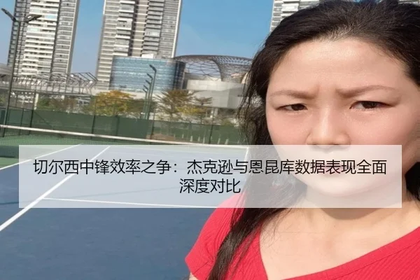 切尔西中锋效率之争：杰克逊与恩昆库数据表现全面深度对比