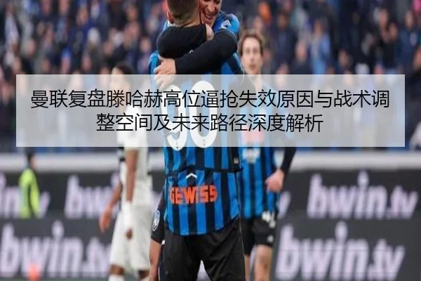 曼联复盘滕哈赫高位逼抢失效原因与战术调整空间及未来路径深度解析