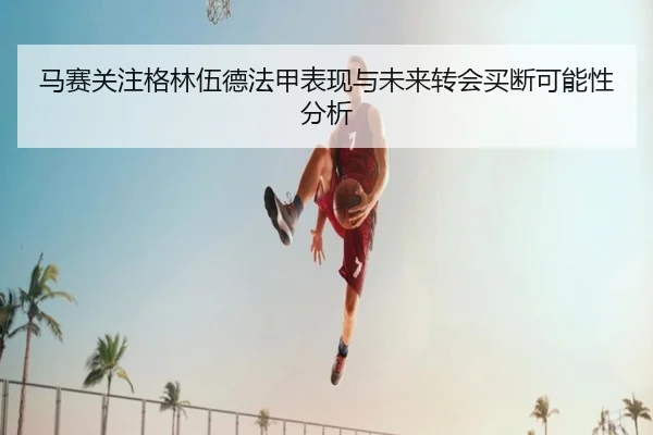 马赛关注格林伍德法甲表现与未来转会买断可能性分析